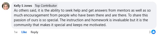 Kelly's review, "As others said, it is the ability to seek help and get answers from mentors as well as so much encouragement from people who have been there and are there. To share this passion of ours is so special. The instruction and homework is invaluable but it is the community that makes it special and keeps me motivated".